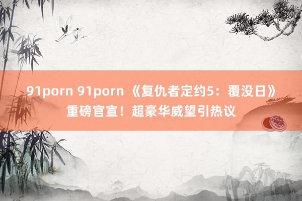 91porn 91porn 《复仇者定约5：覆没日》重磅官宣！超豪华威望引热议