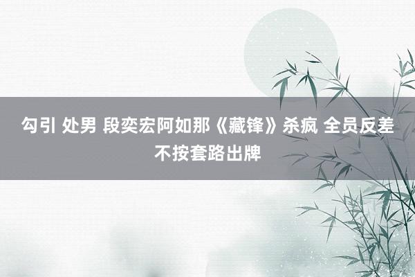 勾引 处男 段奕宏阿如那《藏锋》杀疯 全员反差不按套路出牌