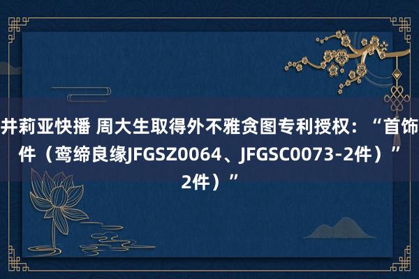 樱井莉亚快播 周大生取得外不雅贪图专利授权：“首饰套件（鸾缔良缘JFGSZ0064、JFGSC0073-2件）”