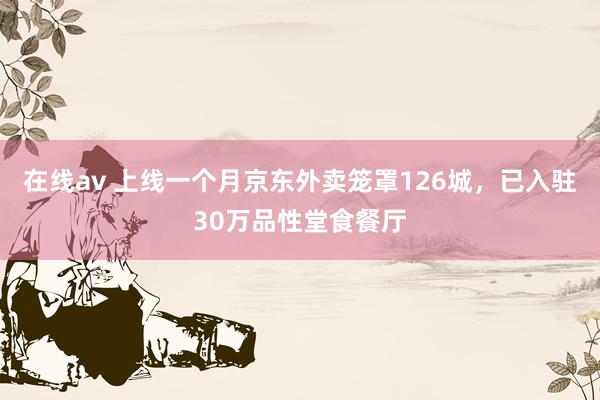 在线av 上线一个月京东外卖笼罩126城，已入驻30万品性堂食餐厅