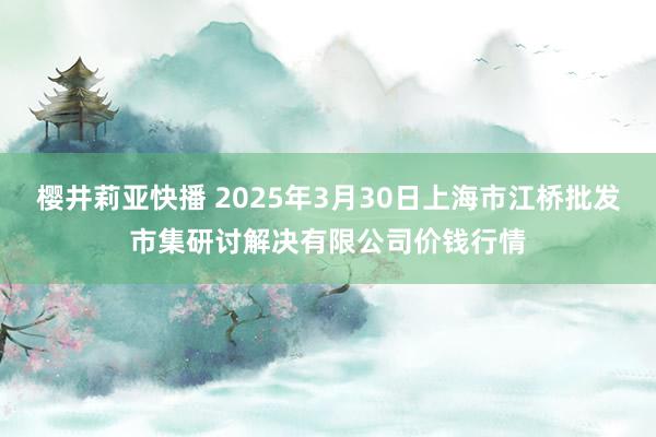 樱井莉亚快播 2025年3月30日上海市江桥批发市集研讨解决有限公司价钱行情
