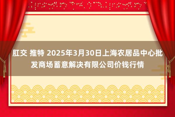 肛交 推特 2025年3月30日上海农居品中心批发商场蓄意解决有限公司价钱行情
