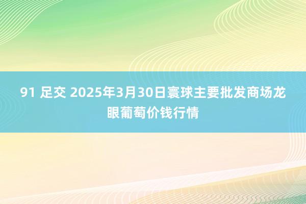 91 足交 2025年3月30日寰球主要批发商场龙眼葡萄价钱行情