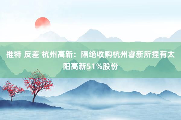 推特 反差 杭州高新：隔绝收购杭州睿新所捏有太阳高新51%股份