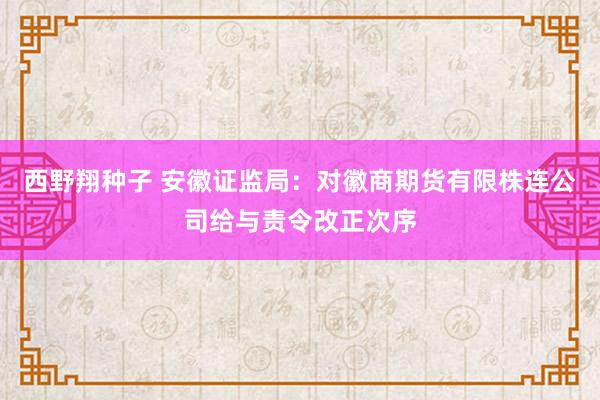 西野翔种子 安徽证监局：对徽商期货有限株连公司给与责令改正次序