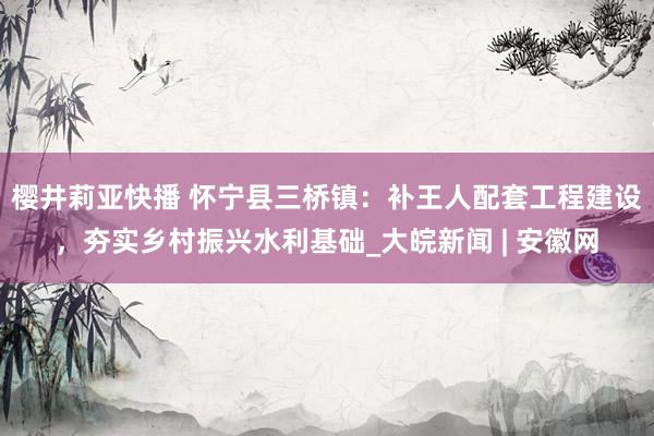 樱井莉亚快播 怀宁县三桥镇：补王人配套工程建设，夯实乡村振兴水利基础_大皖新闻 | 安徽网