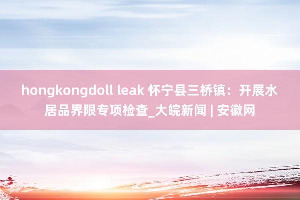 hongkongdoll leak 怀宁县三桥镇：开展水居品界限专项检查_大皖新闻 | 安徽网