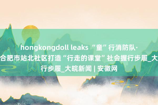 hongkongdoll leaks “童”行消防队·致意火焰蓝 ——合肥市站北社区打造“行走的课堂”社会握行步履_大皖新闻 | 安徽网