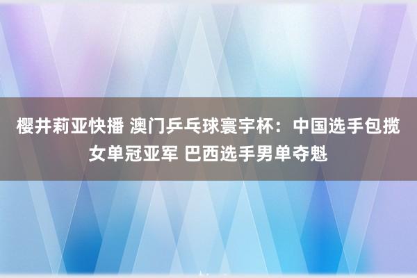 樱井莉亚快播 澳门乒乓球寰宇杯：中国选手包揽女单冠亚军 巴西选手男单夺魁
