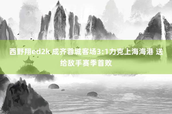 西野翔ed2k 成齐蓉城客场3:1力克上海海港 送给敌手赛季首败