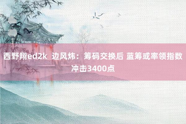 西野翔ed2k 边风炜:筹码交换后 蓝筹或率领指数冲击3400点