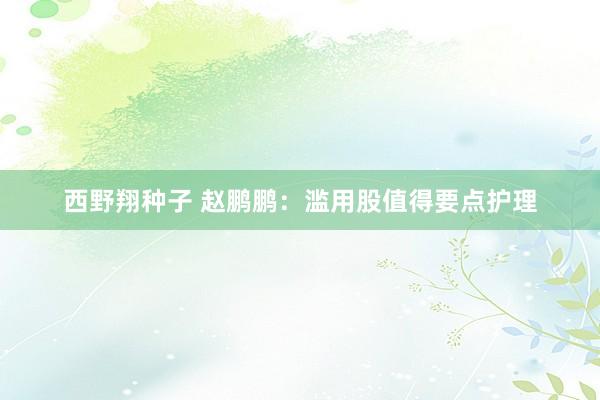 西野翔种子 赵鹏鹏：滥用股值得要点护理