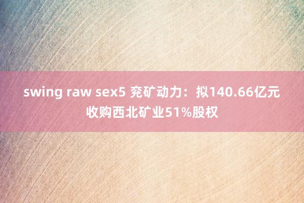 swing raw sex5 兖矿动力：拟140.66亿元收购西北矿业51%股权