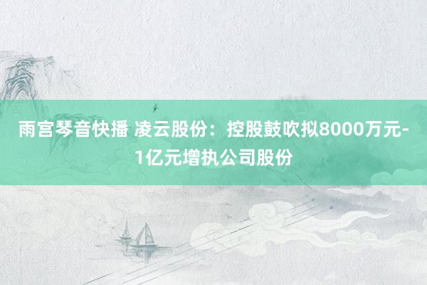雨宫琴音快播 凌云股份：控股鼓吹拟8000万元-1亿元增执公司股份