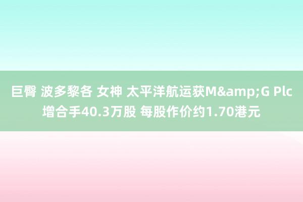 巨臀 波多黎各 女神 太平洋航运获M&G Plc增合手40.3万股 每股作价约1.70港元