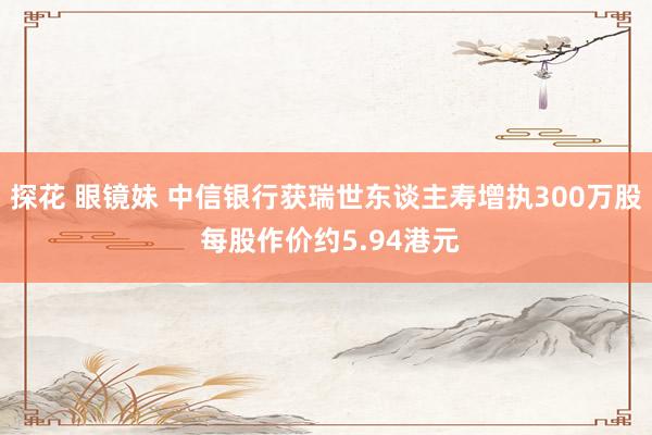 探花 眼镜妹 中信银行获瑞世东谈主寿增执300万股 每股作价约5.94港元