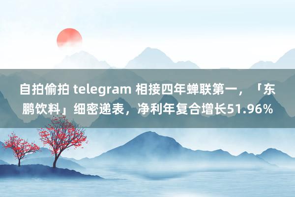 自拍偷拍 telegram 相接四年蝉联第一，「东鹏饮料」细密递表，净利年复合增长51.96%