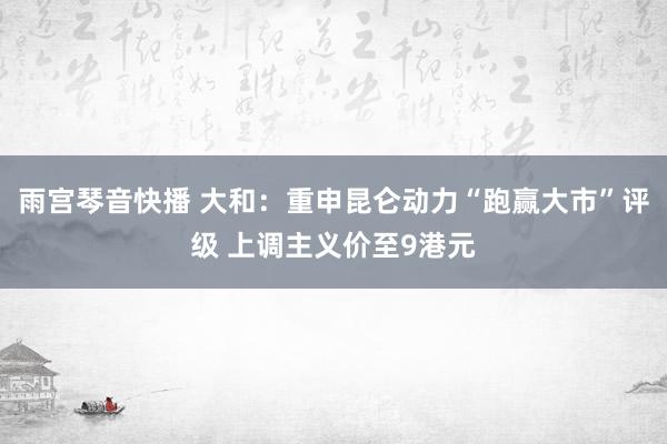 雨宫琴音快播 大和：重申昆仑动力“跑赢大市”评级 上调主义价至9港元