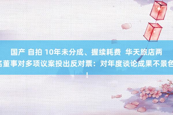 国产 自拍 10年未分成、握续耗费  华天旅店两名董事对多项议案投出反对票：对年度谈论成果不景色！