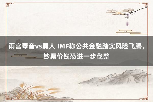 雨宫琴音vs黑人 IMF称公共金融踏实风险飞腾，钞票价钱恐进一步伐整