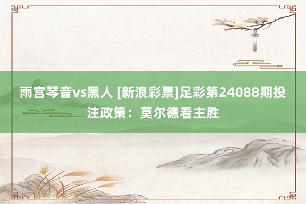 雨宫琴音vs黑人 [新浪彩票]足彩第24088期投注政策：莫尔德看主胜