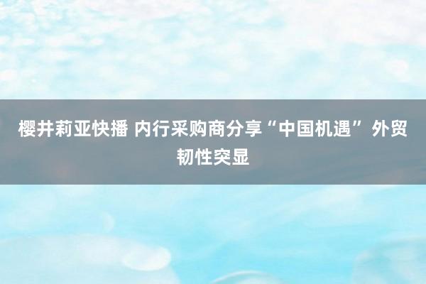 樱井莉亚快播 内行采购商分享“中国机遇” 外贸韧性突显