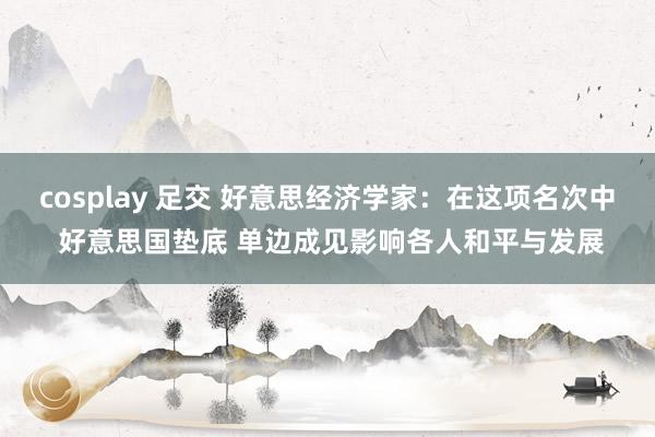 cosplay 足交 好意思经济学家：在这项名次中 好意思国垫底 单边成见影响各人和平与发展
