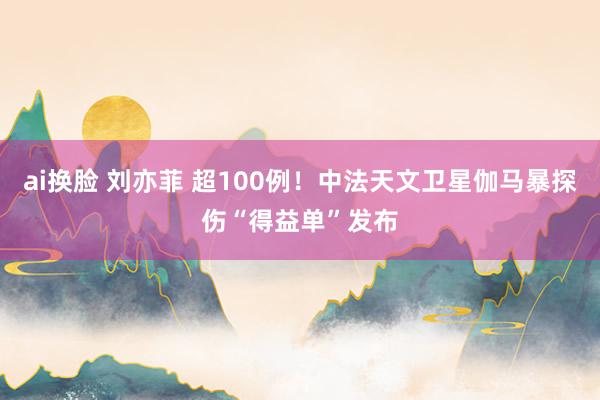 ai换脸 刘亦菲 超100例！中法天文卫星伽马暴探伤“得益单”发布