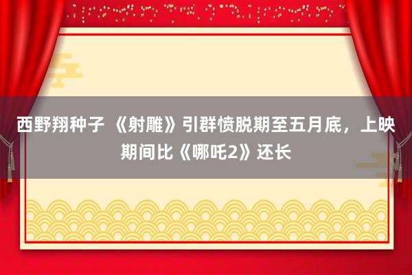 西野翔种子 《射雕》引群愤脱期至五月底，上映期间比《哪吒2》还长