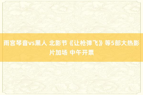 雨宫琴音vs黑人 北影节《让枪弹飞》等5部大热影片加场 中午开票