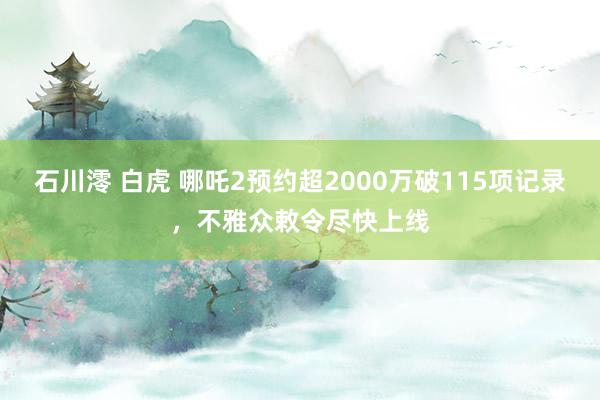 石川澪 白虎 哪吒2预约超2000万破115项记录，不雅众敕令尽快上线