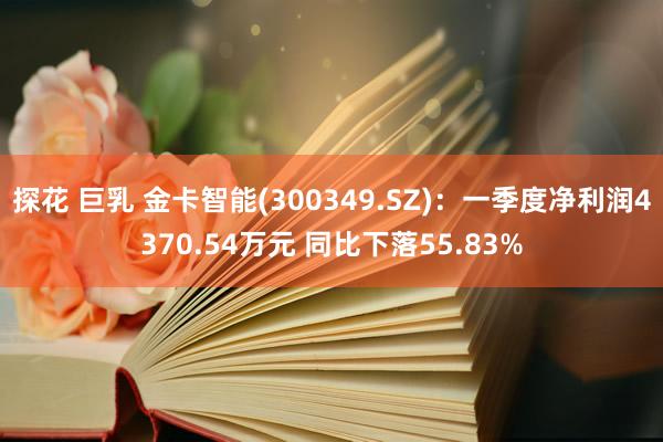 探花 巨乳 金卡智能(300349.SZ)：一季度净利润4370.54万元 同比下落55.83%