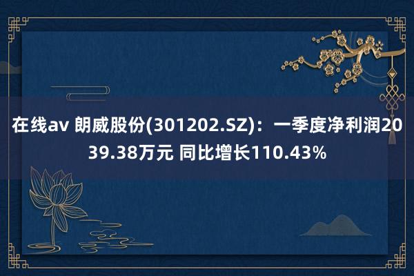 在线av 朗威股份(301202.SZ)：一季度净利润2039.38万元 同比增长110.43%