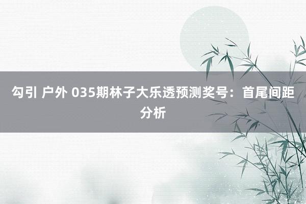 勾引 户外 035期林子大乐透预测奖号：首尾间距分析