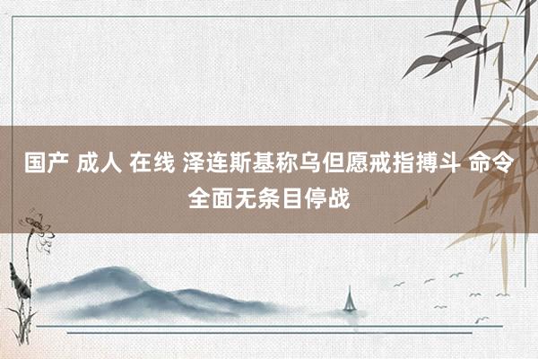 国产 成人 在线 泽连斯基称乌但愿戒指搏斗 命令全面无条目停战