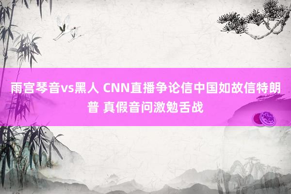 雨宫琴音vs黑人 CNN直播争论信中国如故信特朗普 真假音问激勉舌战