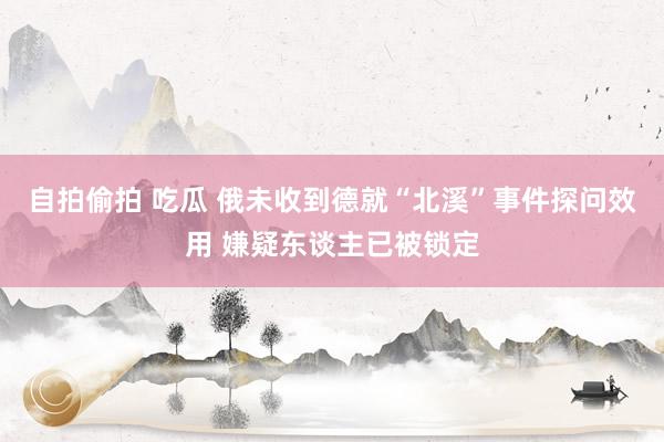自拍偷拍 吃瓜 俄未收到德就“北溪”事件探问效用 嫌疑东谈主已被锁定