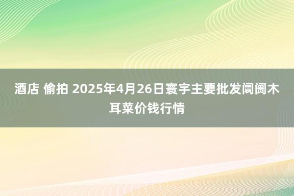酒店 偷拍 2025年4月26日寰宇主要批发阛阓木耳菜价钱行情