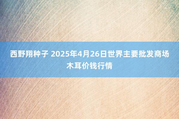 西野翔种子 2025年4月26日世界主要批发商场木耳价钱行情