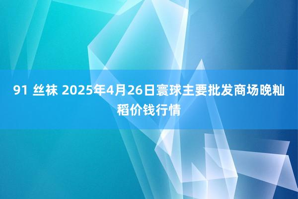 91 丝袜 2025年4月26日寰球主要批发商场晚籼稻价钱行情