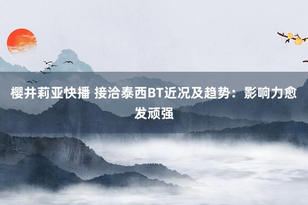 樱井莉亚快播 接洽泰西BT近况及趋势：影响力愈发顽强
