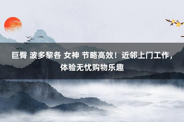 巨臀 波多黎各 女神 节略高效！近邻上门工作，体验无忧购物乐趣