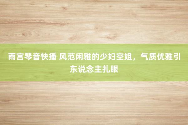 雨宫琴音快播 风范闲雅的少妇空姐，气质优雅引东说念主扎眼