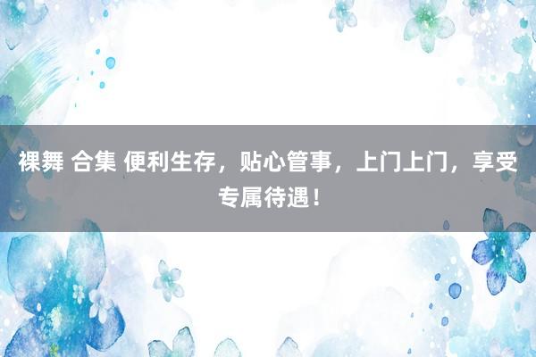 裸舞 合集 便利生存，贴心管事，上门上门，享受专属待遇！