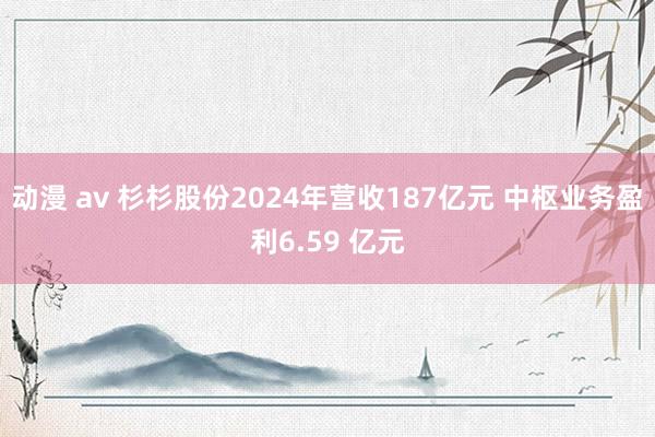 动漫 av 杉杉股份2024年营收187亿元 中枢业务盈利6.59 亿元