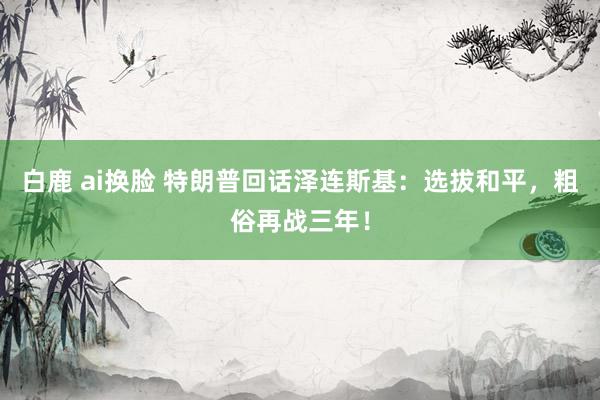 白鹿 ai换脸 特朗普回话泽连斯基：选拔和平，粗俗再战三年！