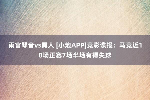 雨宫琴音vs黑人 [小炮APP]竞彩谍报：马竞近10场正赛7场半场有得失球